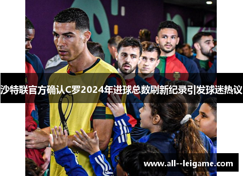 沙特联官方确认C罗2024年进球总数刷新纪录引发球迷热议
