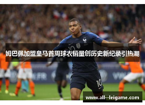 姆巴佩加盟皇马首周球衣销量创历史新纪录引热潮