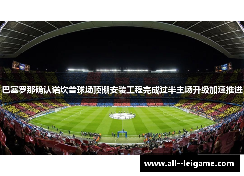 巴塞罗那确认诺坎普球场顶棚安装工程完成过半主场升级加速推进