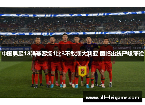 中国男足18强赛客场1比3不敌澳大利亚 面临出线严峻考验 中国男足18强赛客场1比3不敌澳大利亚 面临出线严峻考验