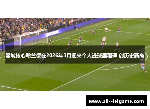 曼城核心哈兰德在2026年3月迎来个人进球里程碑 创历史新高 曼城核心哈兰德在2026年3月迎来个人进球里程碑 创历史新高